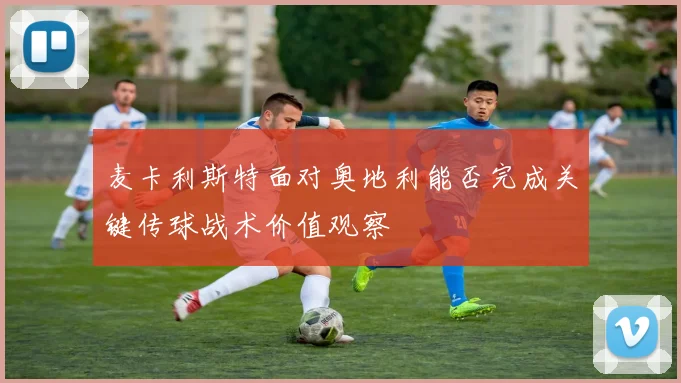 麦卡利斯特面对奥地利能否完成关键传球战术价值观察