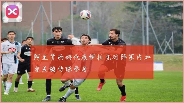 阿里贾西姆代表伊拉克对阵塞内加尔关键传球参考