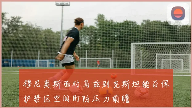穆尼奥斯面对乌兹别克斯坦能否保护禁区空间盯防压力前瞻