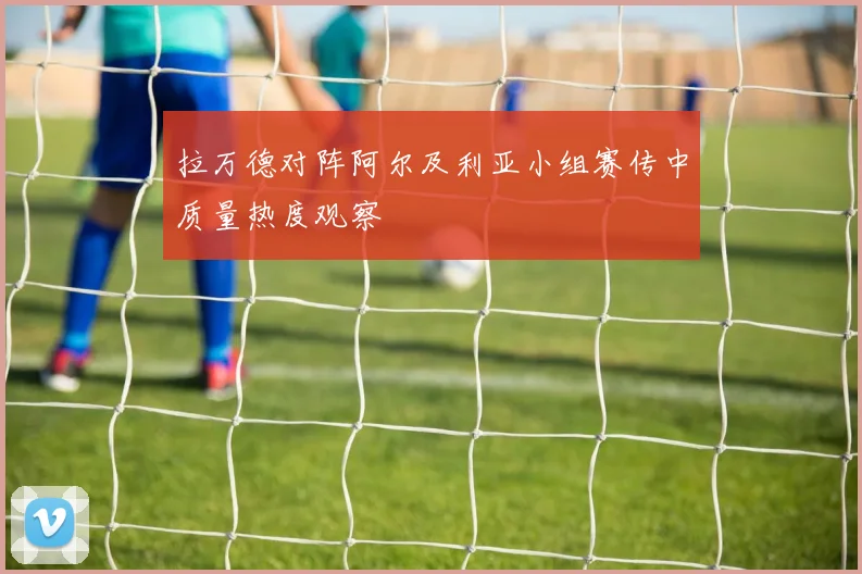 拉万德对阵阿尔及利亚小组赛传中质量热度观察
