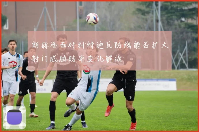 朗赫洛面对科特迪瓦防线能否扩大射门威胁赔率变化解读
