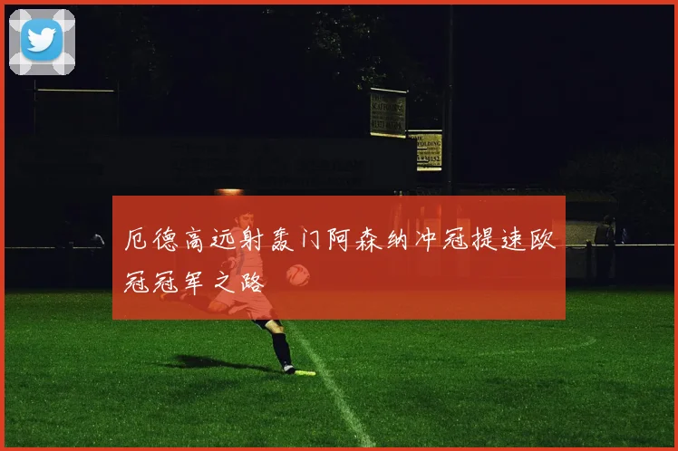 厄德高远射轰门阿森纳冲冠提速欧冠冠军之路