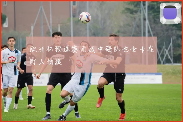 欧洲杯预选赛雨战中强队也会卡在盯人切换
