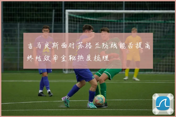 吉马良斯面对苏格兰防线能否提高终结效率金靴热度梳理