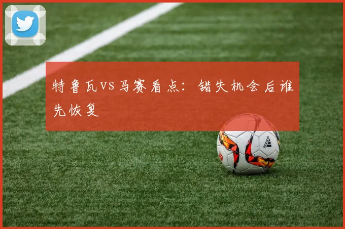 特鲁瓦vs马赛看点：错失机会后谁先恢复