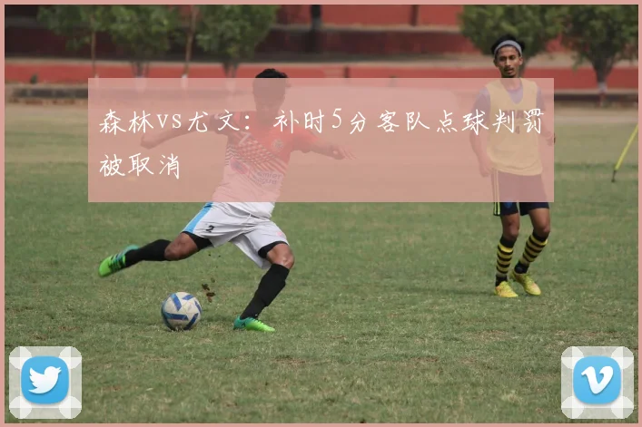 森林vs尤文:补时5分客队点球判罚被取消