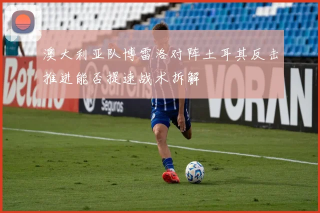 澳大利亚队博雷洛对阵土耳其反击推进能否提速战术拆解