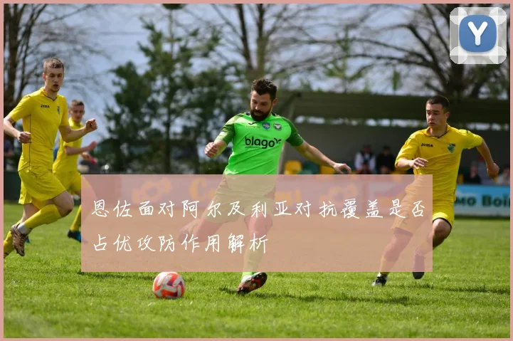 恩佐面对阿尔及利亚对抗覆盖是否占优攻防作用解析