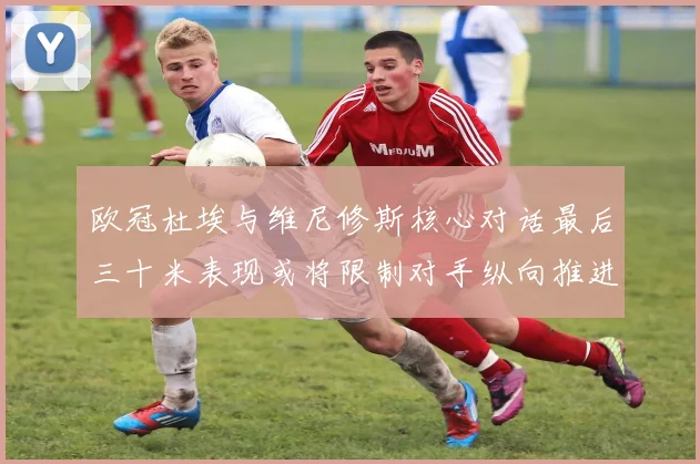 欧冠杜埃与维尼修斯核心对话最后三十米表现或将限制对手纵向推进