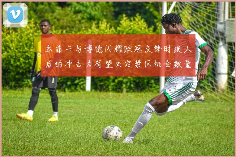 本菲卡与博德闪耀欧冠交锋时换人后的冲击力有望决定禁区机会数量