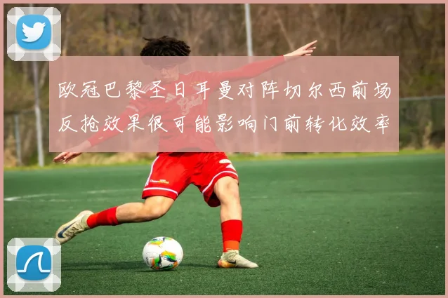 欧冠巴黎圣日耳曼对阵切尔西前场反抢效果很可能影响门前转化效率