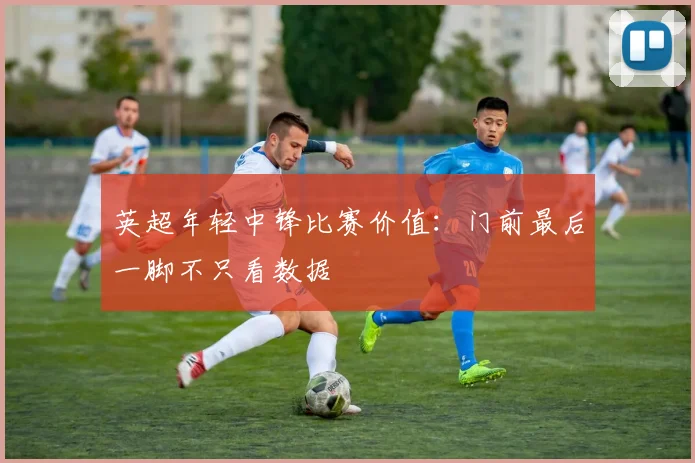 英超年轻中锋比赛价值：门前最后一脚不只看数据