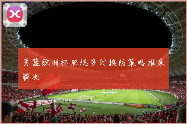 男篮欧洲杯犯规多时换防策略谁来解决