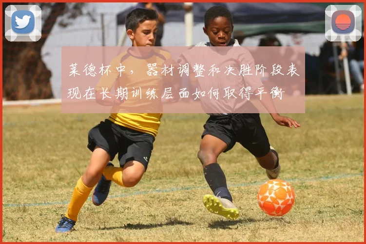 莱德杯中，器材调整和决胜阶段表现在长期训练层面如何取得平衡