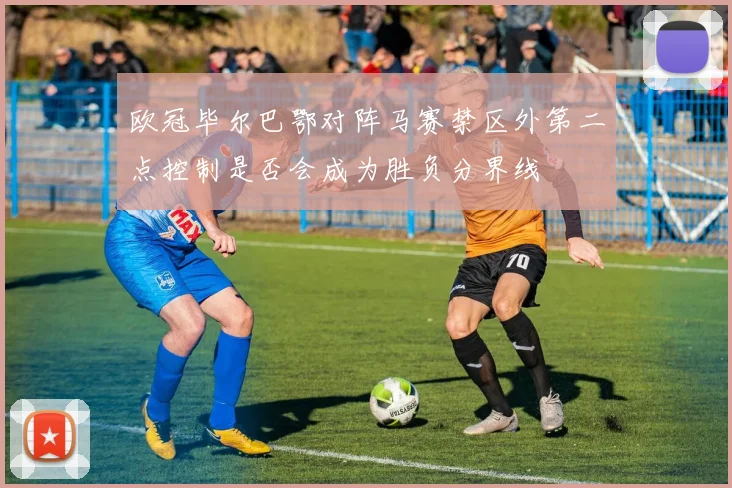 欧冠毕尔巴鄂对阵马赛禁区外第二点控制是否会成为胜负分界线