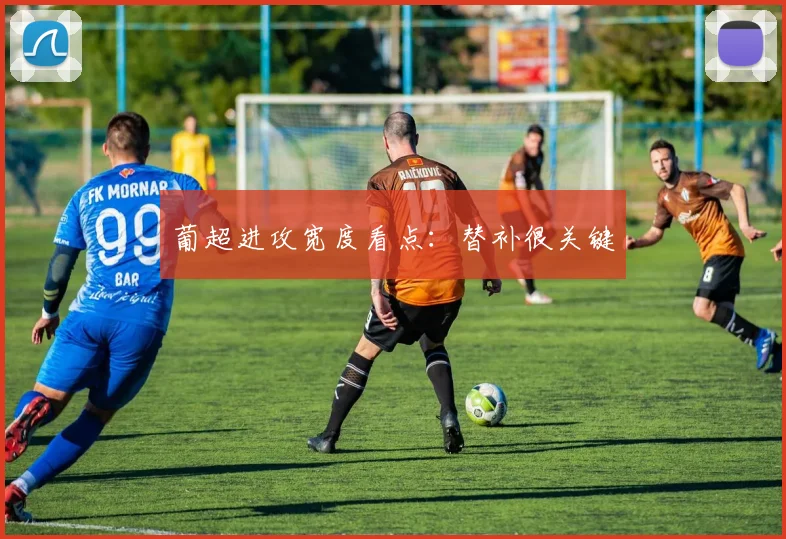 葡超进攻宽度看点：替补很关键