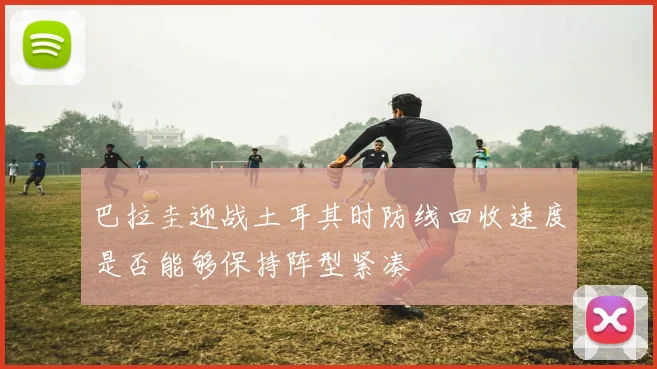 巴拉圭迎战土耳其时防线回收速度是否能够保持阵型紧凑
