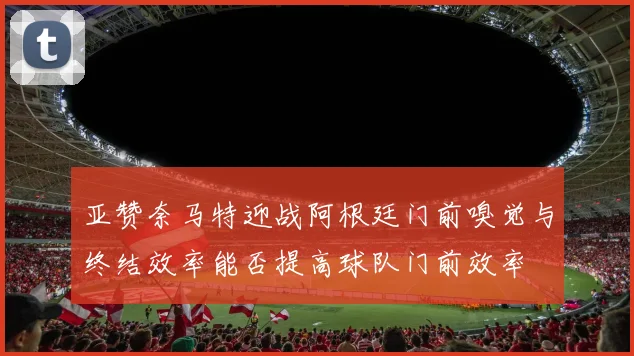 亚赞奈马特迎战阿根廷门前嗅觉与终结效率能否提高球队门前效率