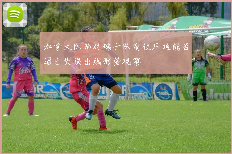 加拿大队面对瑞士队高位压迫能否逼出失误出线形势观察