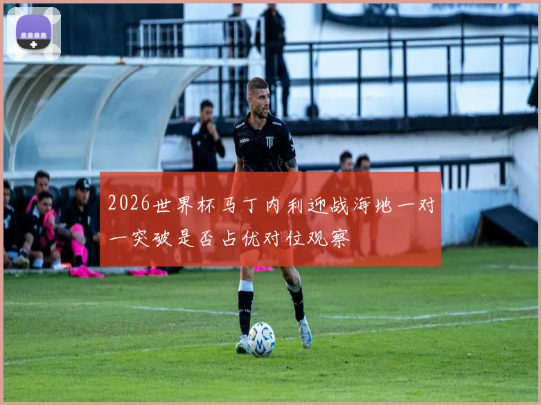2026世界杯马丁内利迎战海地一对一突破是否占优对位观察
