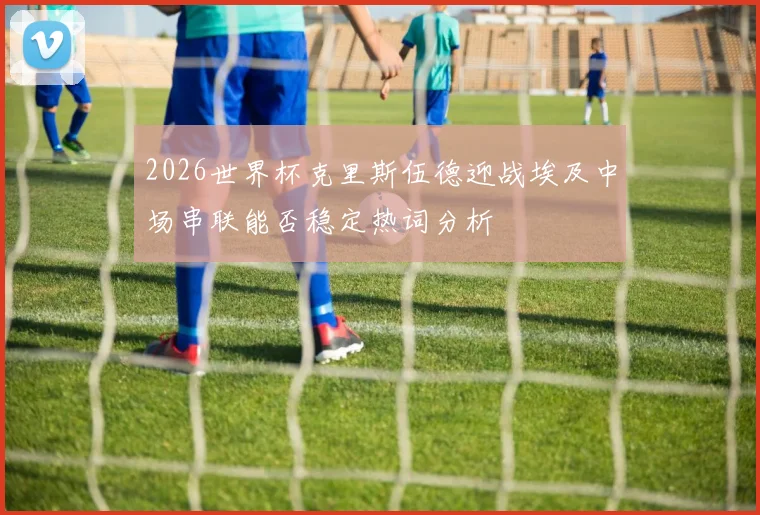 2026世界杯克里斯伍德迎战埃及中场串联能否稳定热词分析