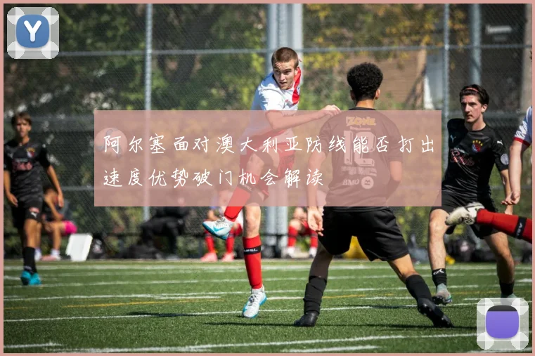 阿尔塞面对澳大利亚防线能否打出速度优势破门机会解读