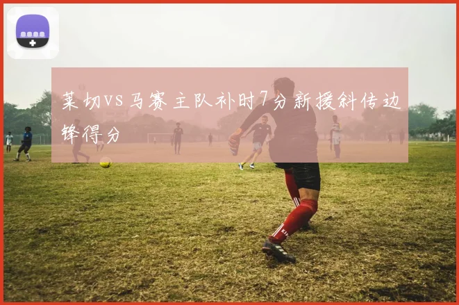 莱切vs马赛主队补时7分新援斜传边锋得分