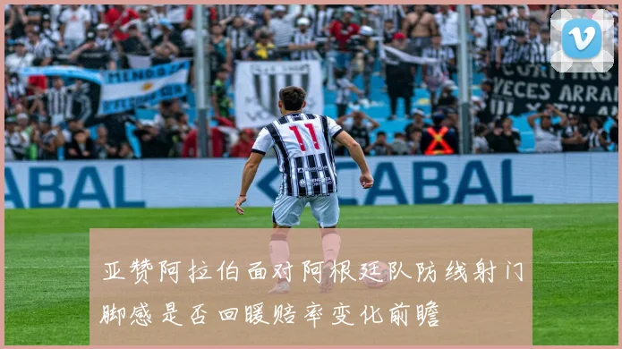 亚赞阿拉伯面对阿根廷队防线射门脚感是否回暖赔率变化前瞻