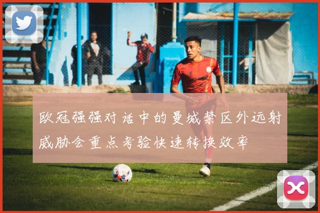 欧冠强强对话中的曼城禁区外远射威胁会重点考验快速转换效率