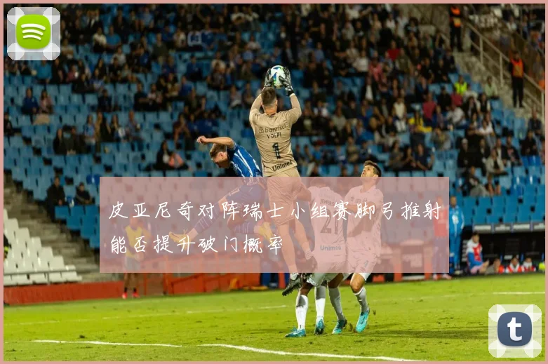 皮亚尼奇对阵瑞士小组赛脚弓推射能否提升破门概率